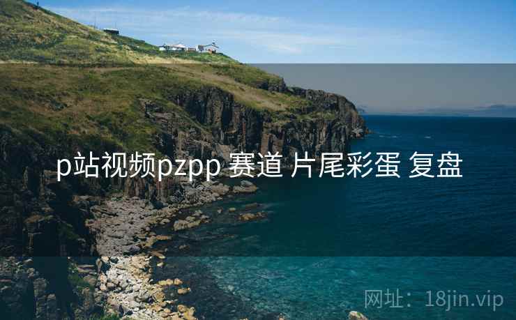 p站视频pzpp 赛道 片尾彩蛋 复盘