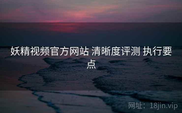 妖精视频官方网站 清晰度评测 执行要点