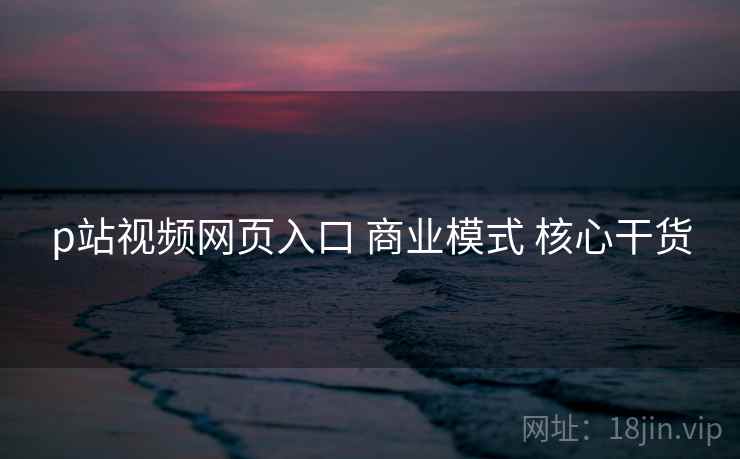 p站视频网页入口 商业模式 核心干货
