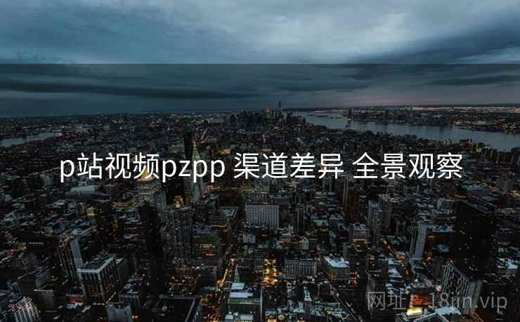 p站视频pzpp 渠道差异 全景观察