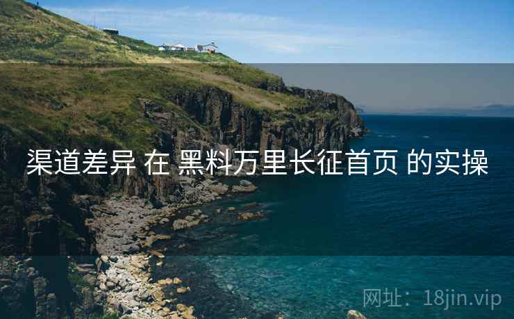 渠道差异 在 黑料万里长征首页 的实操 渠道差异 在 黑料万里长征首页 的实操